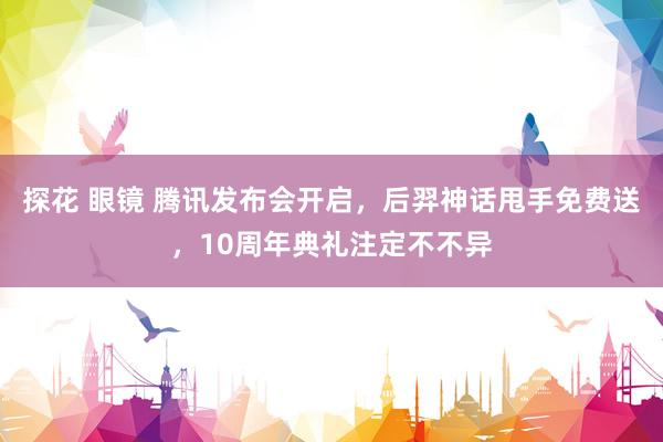 探花 眼镜 腾讯发布会开启，后羿神话甩手免费送，10周年典礼注定不不异