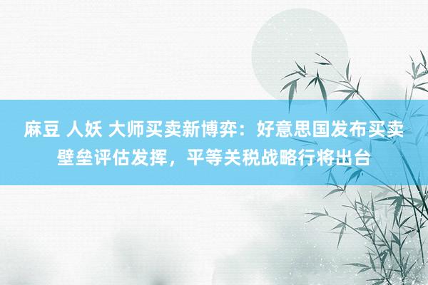 麻豆 人妖 大师买卖新博弈：好意思国发布买卖壁垒评估发挥，平等关税战略行将出台