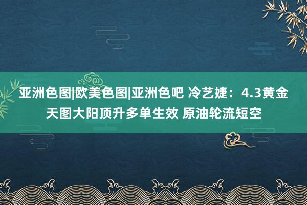 亚洲色图|欧美色图|亚洲色吧 冷艺婕：4.3黄金天图大阳顶升多单生效 原油轮流短空
