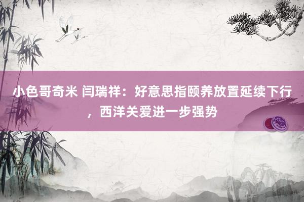 小色哥奇米 闫瑞祥：好意思指颐养放置延续下行，西洋关爱进一步强势