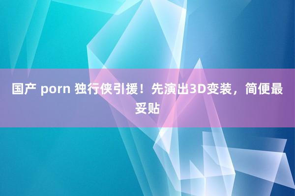 国产 porn 独行侠引援！先演出3D变装，简便最妥贴