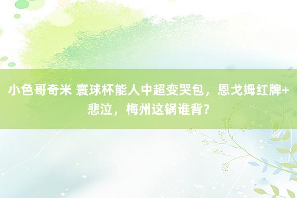 小色哥奇米 寰球杯能人中超变哭包，恩戈姆红牌+悲泣，梅州这锅谁背？
