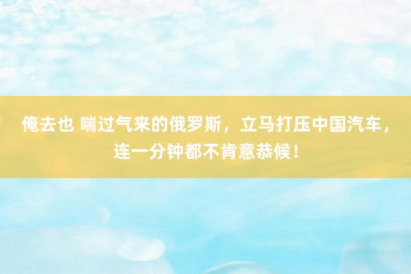 俺去也 喘过气来的俄罗斯，立马打压中国汽车，连一分钟都不肯意恭候！
