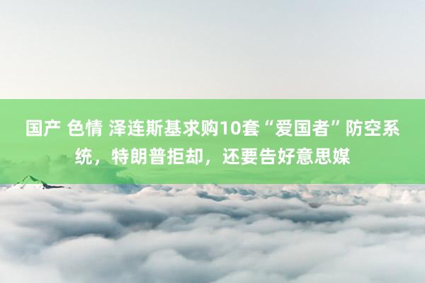 国产 色情 泽连斯基求购10套“爱国者”防空系统，特朗普拒却，还要告好意思媒