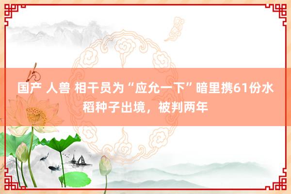国产 人兽 相干员为“应允一下”暗里携61份水稻种子出境，被判两年