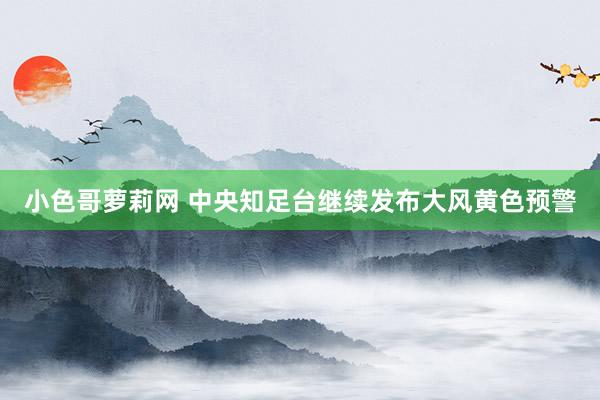 小色哥萝莉网 中央知足台继续发布大风黄色预警