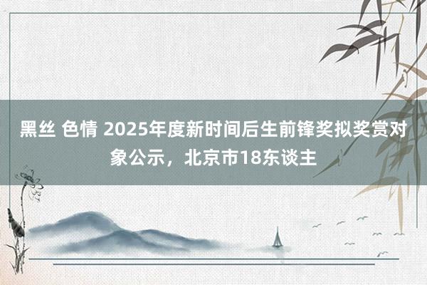 黑丝 色情 2025年度新时间后生前锋奖拟奖赏对象公示，北京市18东谈主