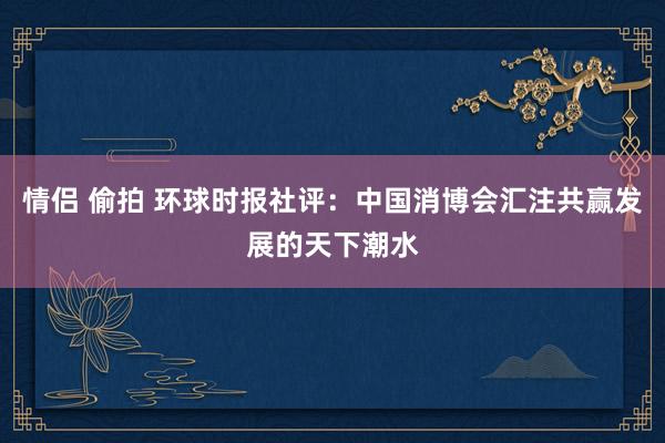 情侣 偷拍 环球时报社评：中国消博会汇注共赢发展的天下潮水
