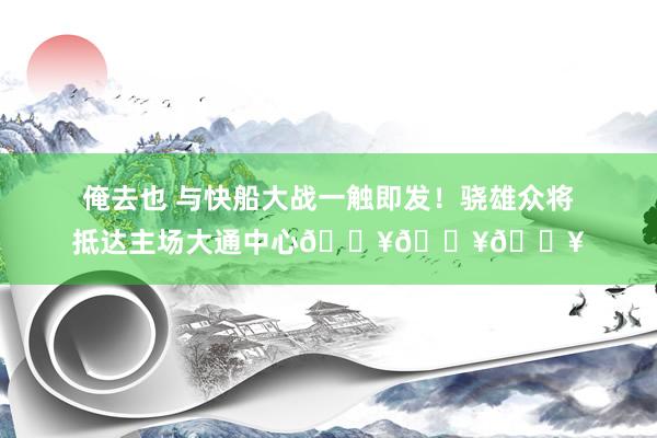 俺去也 与快船大战一触即发！骁雄众将抵达主场大通中心💥💥💥