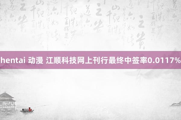 hentai 动漫 江顺科技网上刊行最终中签率0.0117%