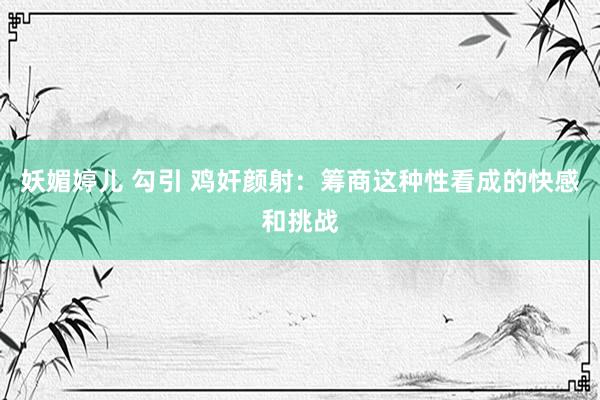 妖媚婷儿 勾引 鸡奸颜射：筹商这种性看成的快感和挑战