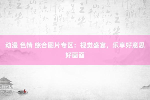 动漫 色情 综合图片专区：视觉盛宴，乐享好意思好画面