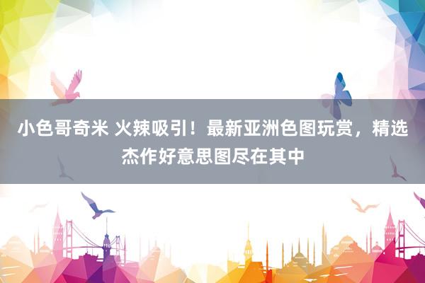 小色哥奇米 火辣吸引！最新亚洲色图玩赏，精选杰作好意思图尽在其中
