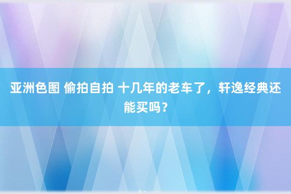 亚洲色图 偷拍自拍 十几年的老车了，轩逸经典还能买吗？