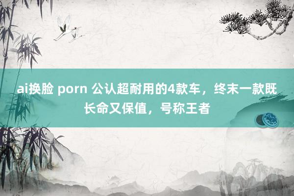 ai换脸 porn 公认超耐用的4款车，终末一款既长命又保值，号称王者