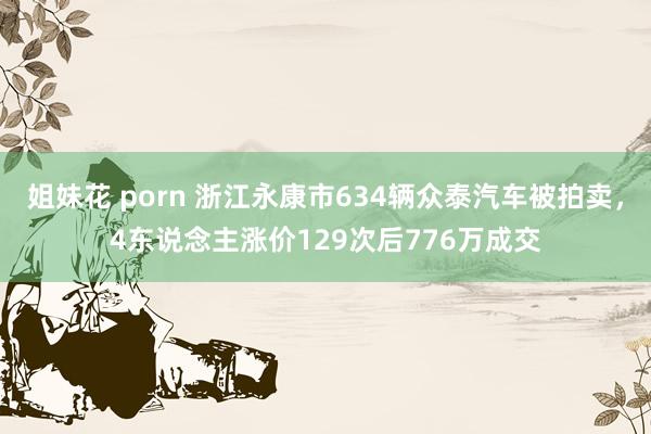 姐妹花 porn 浙江永康市634辆众泰汽车被拍卖，4东说念主涨价129次后776万成交