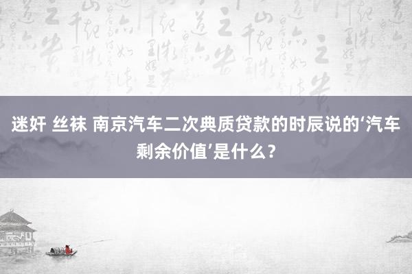 迷奸 丝袜 南京汽车二次典质贷款的时辰说的‘汽车剩余价值’是什么？