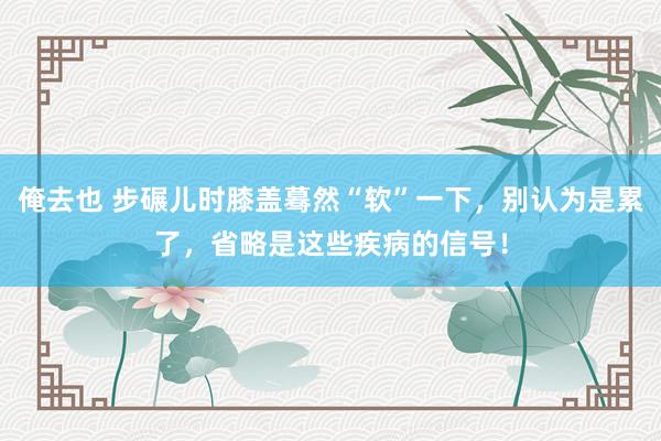 俺去也 步碾儿时膝盖蓦然“软”一下，别认为是累了，省略是这些疾病的信号！
