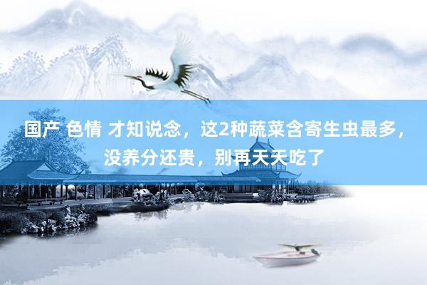国产 色情 才知说念，这2种蔬菜含寄生虫最多，没养分还贵，别再天天吃了