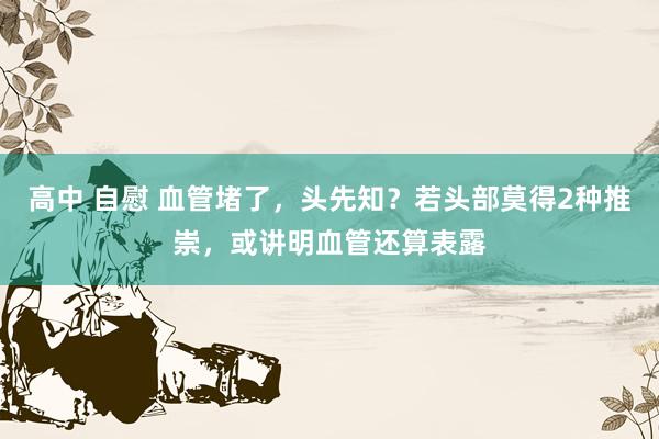 高中 自慰 血管堵了，头先知？若头部莫得2种推崇，或讲明血管还算表露