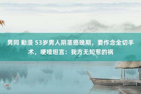 男同 動漫 53岁男人阴茎癌晚期，要作念全切手术，哽噎坦言：我方无知惹的祸