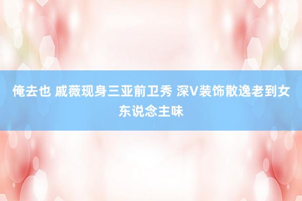 俺去也 戚薇现身三亚前卫秀 深V装饰散逸老到女东说念主味