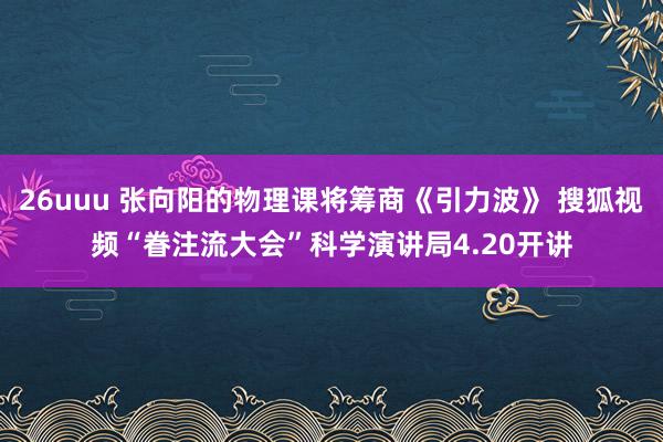26uuu 张向阳的物理课将筹商《引力波》 搜狐视频“眷注流大会”科学演讲局4.20开讲