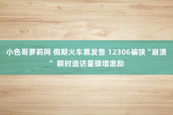 小色哥萝莉网 假期火车票发售 12306褊狭“崩溃” 瞬时造访量骤增激励