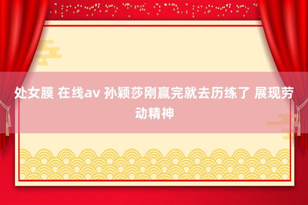 处女膜 在线av 孙颖莎刚赢完就去历练了 展现劳动精神
