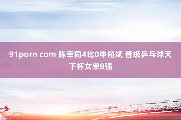 91porn com 陈幸同4比0申裕斌 晋级乒乓球天下杯女单8强