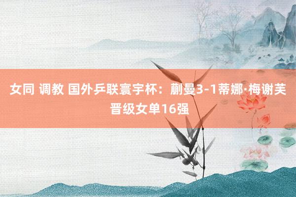女同 调教 国外乒联寰宇杯：蒯曼3-1蒂娜·梅谢芙 晋级女单16强