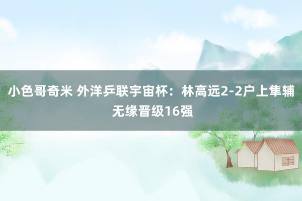 小色哥奇米 外洋乒联宇宙杯：林高远2-2户上隼辅 无缘晋级16强