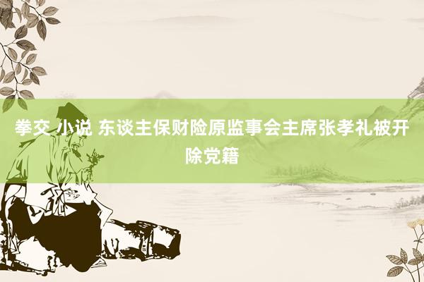 拳交 小说 东谈主保财险原监事会主席张孝礼被开除党籍