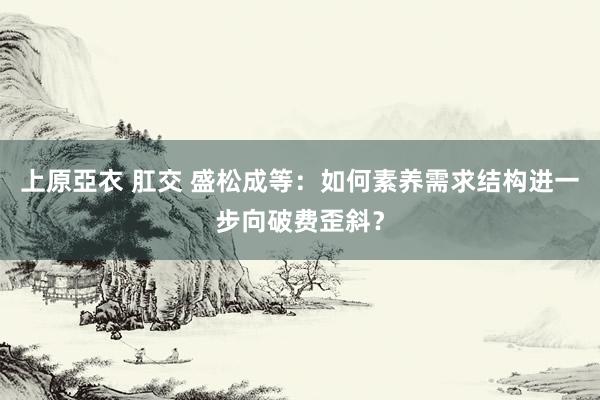 上原亞衣 肛交 盛松成等：如何素养需求结构进一步向破费歪斜？