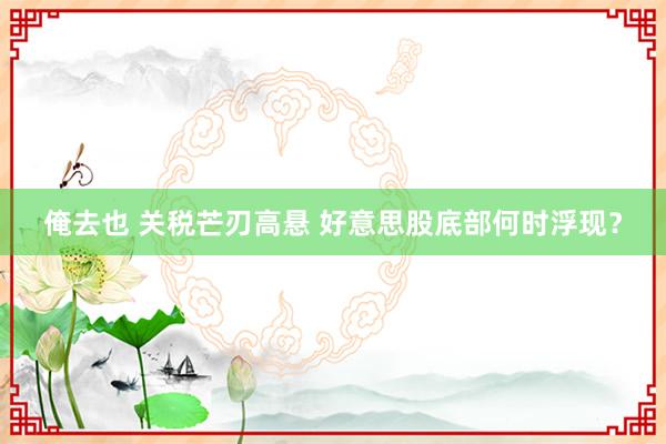 俺去也 关税芒刃高悬 好意思股底部何时浮现？