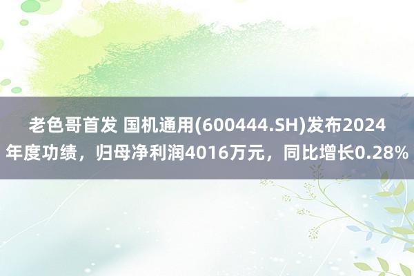 老色哥首发 国机通用(600444.SH)发布2024年度功绩，归母净利润4016万元，同比增长0.28%