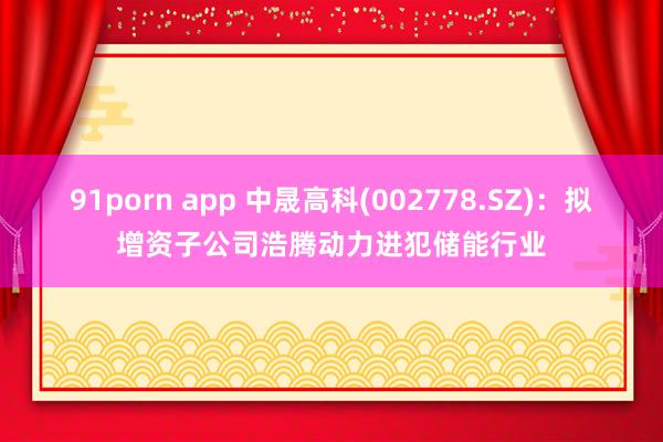 91porn app 中晟高科(002778.SZ)：拟增资子公司浩腾动力进犯储能行业