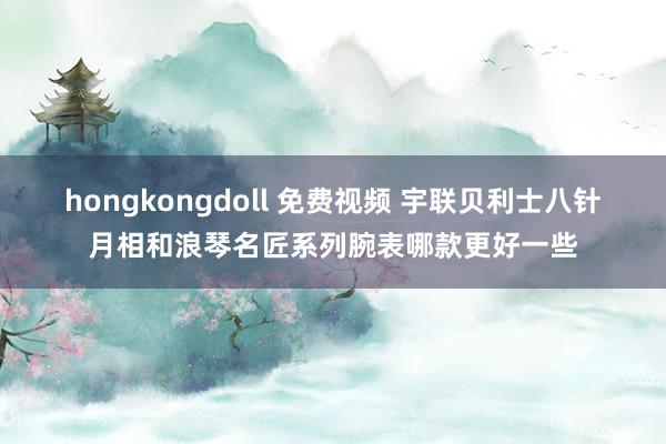 hongkongdoll 免费视频 宇联贝利士八针月相和浪琴名匠系列腕表哪款更好一些
