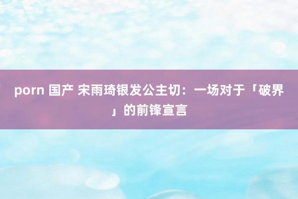 porn 国产 宋雨琦银发公主切：一场对于「破界」的前锋宣言