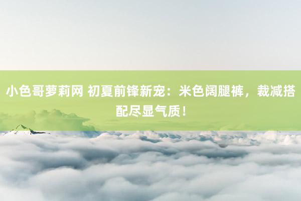 小色哥萝莉网 初夏前锋新宠：米色阔腿裤，裁减搭配尽显气质！