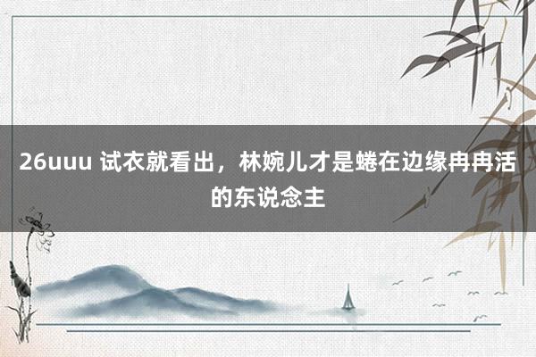 26uuu 试衣就看出，林婉儿才是蜷在边缘冉冉活的东说念主