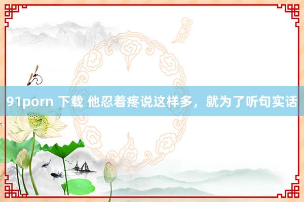 91porn 下载 他忍着疼说这样多，就为了听句实话