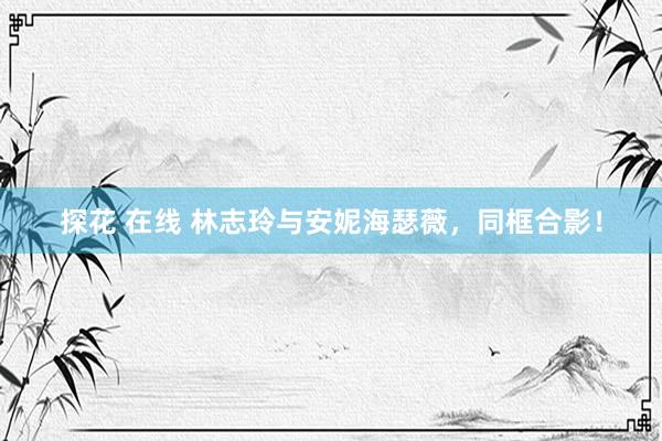 探花 在线 林志玲与安妮海瑟薇，同框合影！