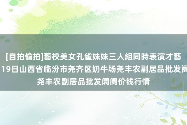[自拍偷拍]藝校美女孔雀妹妹三人組同時表演才藝 2025年4月19日山西省临汾市尧齐区奶牛场尧丰农副居品批发阛阓价钱行情