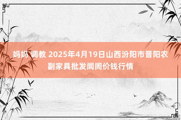 妈妈 调教 2025年4月19日山西汾阳市晋阳农副家具批发阛阓价钱行情