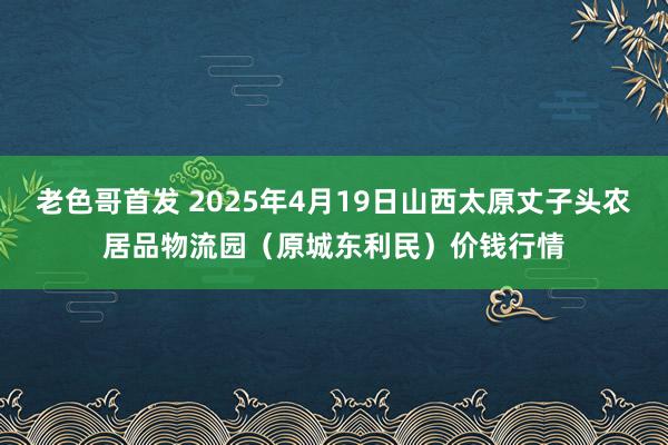 老色哥首发 2025年4月19日山西太原丈子头农居品物流园（原城东利民）价钱行情