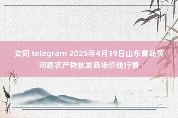 女同 telegram 2025年4月19日山东青岛黄河路农产物批发商场价钱行情