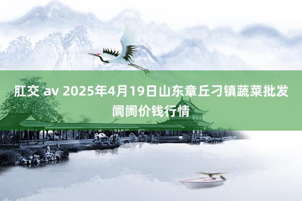 肛交 av 2025年4月19日山东章丘刁镇蔬菜批发阛阓价钱行情