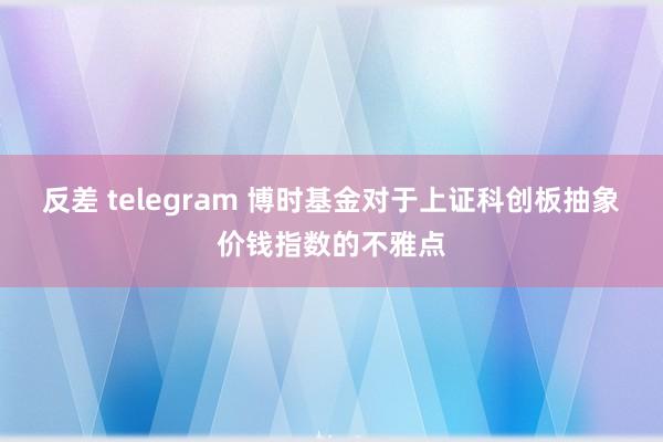 反差 telegram 博时基金对于上证科创板抽象价钱指数的不雅点