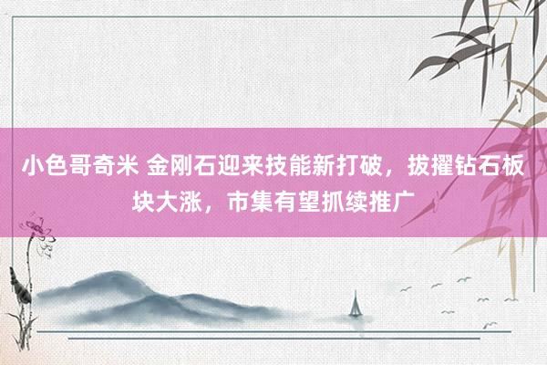 小色哥奇米 金刚石迎来技能新打破，拔擢钻石板块大涨，市集有望抓续推广